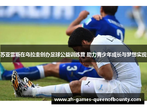 苏亚雷斯在乌拉圭创办足球公益训练营 助力青少年成长与梦想实现