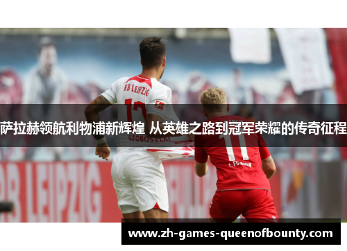 萨拉赫领航利物浦新辉煌 从英雄之路到冠军荣耀的传奇征程