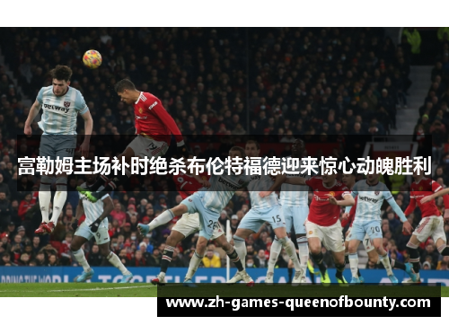 富勒姆主场补时绝杀布伦特福德迎来惊心动魄胜利