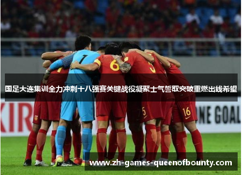 国足大连集训全力冲刺十八强赛关键战役凝聚士气誓取突破重燃出线希望