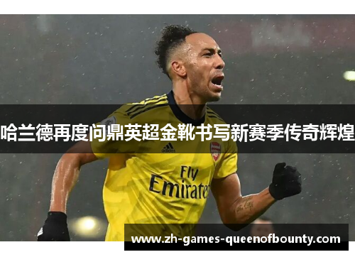哈兰德再度问鼎英超金靴书写新赛季传奇辉煌 哈兰德再度问鼎英超金靴书写新赛季传奇辉煌