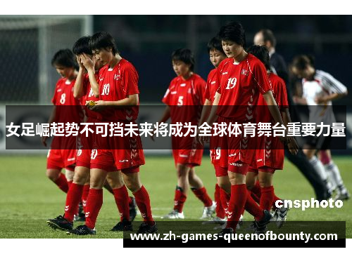 女足崛起势不可挡未来将成为全球体育舞台重要力量
